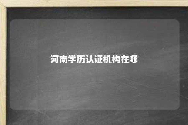 河南学历认证机构在哪 河南省学历认证服务中心地址