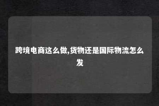 跨境电商这么做,货物还是国际物流怎么发 跨境电商货物发货方式