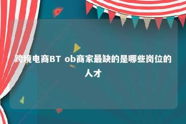 跨境电商BT ob商家最缺的是哪些岗位的人才 跨境电商b to c